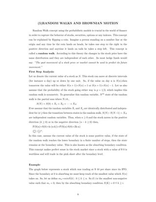 (5)RANDOM WALKS AND BROWNIAN MOTION
Random Walk concept using the probabilistic models is crucial in the world of ﬁnance
in order to capture the behavior of stocks, securities, options or any indexes. This concept
can be explained by ﬂipping a coin. Imagine a person standing on a number line at the
origin and any time he the coin lands on heads, he takes one step to the right in the
positive direction and anytime it lands on tails he takes a step left. This concept is
called a random walk. According to this theory the changes in the stock price have the
same distribution and they are independent of each other. As most hedge funds would
say: ”The past movement of a stock price or market cannot be used to predict its future
movement.”
First Step Analysis:
Let us denote the current value of a stock as S. This stock can move at discrete intervals
(for instance a day) up or down by one unit. So, if the value on day n is S(n),then
tomorrow the value will be either S(n + 1)=S(n) + 1 or S(n + 1)=S(n) − 1. Let us also
assume that the probability of the stock going either way is p = 1/2, which implies this
random walk is symmetric. To generalize this random variable, Nth
state of the random
walk is the partial sum where N>0.,
S(N) = S(0) + X1 + X2 + · · · + XN
If we assume that the random variables Xi and Xj are identically distributed and indepen-
dent for i= j then the transition between states in the random walk, S(N)−S(N−1) = XN
are independent random variables. Thus, when n ≥ 0 and the stock moves in the positive
direction (k ≥ 0) or in the negative direction (n − k ≥ 0) then,
P(S(n)=S(0)+k-(n-k))=P(S(n)-S(0)=2k-n)
n
k (1
2 )n
.
In this case, assume the current value of the stock is some positive value, if the state of
the random walk reaches the lower boundary in a ﬁnite number of steps, then the state
remains at the boundary value. This is also known as the absorbing boundary condition.
This concept makes perfect sense in the stock market since a stock with a value of $ 0 is
worthless and will trade in the pink sheet after the boundary level.
Example:
The graph below represents a stock which was trading at $ 10 per share since its IPO.
Since the boundary at 0 is absorbing we must keep track of the smallest value which S(n)
takes on. So, let us deﬁne mn=minS(k) : 0 ≤ k ≤ n. So if i is the smallest non-negative
value such that mi = 0, then by the absorbing boundary condition S(K) = 0 ∀ k ≥ i.
8
 