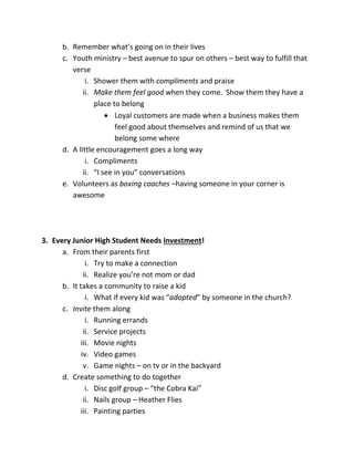 b. Remember what’s going on in their lives
c. Youth ministry – best avenue to spur on others – best way to fulfill that
verse
i. Shower them with compliments and praise
ii. Make them feel good when they come. Show them they have a
place to belong
 Loyal customers are made when a business makes them
feel good about themselves and remind of us that we
belong some where
d. A little encouragement goes a long way
i. Compliments
ii. “I see in you” conversations
e. Volunteers as boxing coaches –having someone in your corner is
awesome
3. Every Junior High Student Needs Investment!
a. From their parents first
i. Try to make a connection
ii. Realize you’re not mom or dad
b. It takes a community to raise a kid
i. What if every kid was “adopted” by someone in the church?
c. Invite them along
i. Running errands
ii. Service projects
iii. Movie nights
iv. Video games
v. Game nights – on tv or in the backyard
d. Create something to do together
i. Disc golf group – “the Cobra Kai”
ii. Nails group – Heather Flies
iii. Painting parties
 