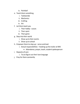 iv. Paintball
e. Teach them something
i. Taekwondo
ii. Mechanics
iii. Crafting
iv. Art
f. Let them teach you
i. Their hobby - scouts
ii. Their sport
iii. Their game
g. Step into their world
i. Show up to their events
ii. Show up to school
h. Empower them to step up – serve and lead
i. Actual responsibilities – hooking up the trailer at MIX
 Attendance, prayer, teach, student spokesperson
i. Deposits of care
i. Try to figure out their love language
j. Pray for them constantly
 