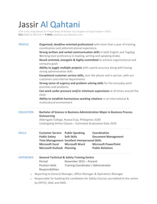 Jassir Al Qahtani
27th Cross, King Salman St • Pepsi Road, Al Khobar City Kingdom of Saudi Arabia • 31952
CELL (966) 56 986 6227 • E-MAIL alqahtani.jassir@yahoo.com
PROFILE Organized, deadline-oriented professional with more than a year of training
coordination and administrational experience.
Strong written and verbal communication skills in both English and Tagalog.
Working level proficiency in reading, writing and speaking Arabic
Result oriented, energetic & highly committed to achieve organizational and
company goals
Ability to juggle multiple projects with superb accuracy along with having
strong administrative skills
Exceptional customer service skills, over the phone and in person, with our
customers and internal departments
Strong sense of urgency and problem solving skills for the everyday work
priorities and problems
Can work under pressure and/or minimum supervision at all times around the
clock
Ability to establish harmonious working relations in an international &
multicultural environment
EDUCATION Bachelor of Science in Business Administration Major in Business Process
Outsourcing
Aldersgate College, Nueva Ecija, Philippines 3100
Undergoing Online Classes – Estimated Graduation Date 2019
SKILLS Customer Service Public Speaking Coordination
Public Safety Soft Skills Document Management
Time Management Excellent Interpersonal Skills
Microsoft Excel Microsoft Word Microsoft PowerPoint
Microsoft Outlook Planning Public Relations
EXPERIENCE General Technical & Safety Training Centre
Period: November 2015 – Present
Position Held: Training Coordinator / Administrator
Responsibilities:
o Reporting to General Manager, Office Manager & Operations Manager
o Responsible for booking the candidates for Safety Courses accredited to the centre
by OPITO, IADC and ANSI.
 