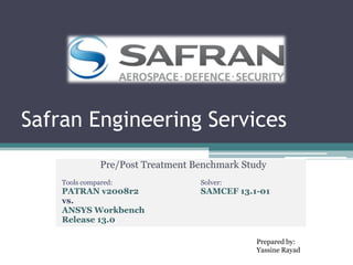Safran Engineering Services
Pre/Post Treatment Benchmark Study
Tools compared: Solver:
PATRAN v2008r2 SAMCEF 13.1-01
vs.
ANSYS Workbench
Release 13.0
Prepared by:
Yassine Rayad
 