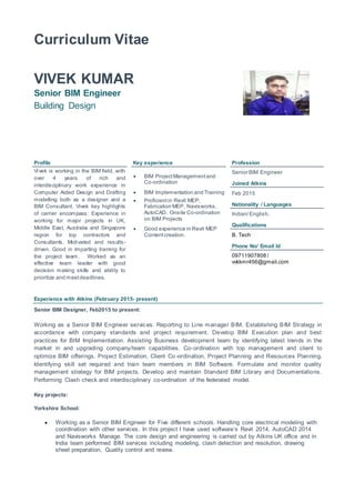Curriculum Vitae
VIVEK KUMAR
Senior BIM Engineer
Building Design
Profile Key experience Profession
Vivek is working in the BIM field, with
over 4 years of rich and
interdisciplinary work experience in
Computer Aided Design and Drafting
modelling both as a designer and a
BIM Consultant. Vivek key highlights
of carrier encompass: Experience in
working for major projects in UK,
Middle East, Australia and Singapore
region for top contractors and
Consultants. Motivated and results-
driven. Good in imparting training for
the project team. Worked as an
effective team leader with good
decision making skills and ability to
prioritize and meetdeadlines.
 BIM ProjectManagementand
Co-ordination
 BIM Implementation and Training
 Proficientin Revit MEP,
Fabrication MEP, Navisworks,
AutoCAD. Onsite Co-ordination
on BIM Projects
 Good experience in Revit MEP
Contentcreation.
Senior BIM Engineer
Joined Atkins
Feb 2015
Nationality / Languages
Indian/English.
Qualifications
B. Tech
Phone No/ Email Id
09711907808 /
vvkkmr456@gmail.com
Experience with Atkins (February 2015- present)
Senior BIM Designer, Feb2015 to present:
Working as a Senior BIM Engineer services. Reporting to Line manager BIM. Establishing BIM Strategy in
accordance with company standards and project requirement. Develop BIM Execution plan and best
practices for BIM Implementation. Assisting Business development team by identifying latest trends in the
market in and upgrading company/team capabilities. Co-ordination with top management and client to
optimize BIM offerings. Project Estimation, Client Co-ordination, Project Planning and Resources Planning.
Identifying skill set required and train team members in BIM Software. Formulate and monitor quality
management strategy for BIM projects. Develop and maintain Standard BIM Library and Documentations.
Performing Clash check and interdisciplinary co-ordination of the federated model.
Key projects:
Yorkshire School:
 Working as a Senior BIM Engineer for Five different schools. Handling core electrical modeling with
coordination with other services. In this project I have used software’s Revit 2014, AutoCAD 2014
and Navisworks Manage. The core design and engineering is carried out by Atkins UK office and in
India team performed BIM services including modeling, clash detection and resolution, drawing
sheet preparation, Quality control and review.
 