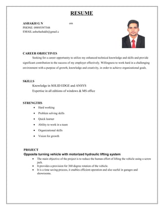 RESUME
ASHAKH G N
PHONE: 09895597548
EMAIL:ashu4ashakh@gmail.c
om
CAREER OBJECTIVES
Seeking for a career opportunity to utilize my enhanced technical knowledge and skills and provide
significant contribution to the success of my employer effectively. Willingness to work hard in a challenging
environment with a purpose of growth, knowledge and creativity, in order to achieve organizational goals.
SKILLS
Knowledge in SOLID EDGE and ANSYS
Expertise in all editions of windows & MS office
STRENGTHS
• Hard working
• Problem solving skills
• Quick learner
• Ability to work in a team
• Organizational skills
• Vision for growth
PROJECT
Opposite turning vehicle with motorized hydraulic lifting system
• The main objective of the project is to reduce the human effort of lifting the vehicle using a screw
jack.
• It provides a provision for 360 degree rotation of the vehicle.
• It is a time saving process, it enables efficient operation and also useful in garages and
showrooms.
 
