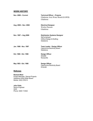 WORK HISTORY
Nov. 2008 – Current Technical Officer – Projects
Gladstone Area Water Board (GAWB)
Gladstone
Aug. 2008 – Nov. 2008 Electrical Designer
Worley Parsons
Gladstone
Nov. 1997 – Aug 2008 Distribution Systems Designer
Self-employed
Clifford Design & Drafting
Gladstone
Jan. 1990 - Nov. 1997 Team Leader - Design Officer
Capricornia Electricity Board
Gladstone
Oct. 1986 - Oct. 1998 Design Officer
SEQEB
Noosaville
May 1983 - Oct. 1986 Design Officer
Capricornia Electricity Board
Emerald
Referees
Richard West
Project Manager, Special Projects
Gladstone Area Water Board
Mobile: 0422 278313
John Potts
Senior Engineer
GHD
Phone: 0400 113542
 
