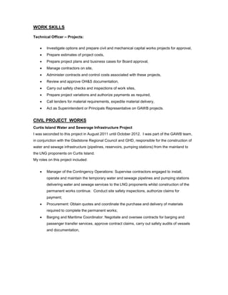 WORK SKILLS
Technical Officer – Projects:
 Investigate options and prepare civil and mechanical capital works projects for approval,
 Prepare estimates of project costs,
 Prepare project plans and business cases for Board approval,
 Manage contractors on site,
 Administer contracts and control costs associated with these projects,
 Review and approve OH&S documentation,
 Carry out safety checks and inspections of work sites,
 Prepare project variations and authorize payments as required,
 Call tenders for material requirements, expedite material delivery,
 Act as Superintendent or Principals Representative on GAWB projects.
CIVIL PROJECT WORKS
Curtis Island Water and Sewerage Infrastructure Project
I was seconded to this project in August 2011 until October 2012. I was part of the GAWB team,
in conjunction with the Gladstone Regional Council and GHD, responsible for the construction of
water and sewage infrastructure (pipelines, reservoirs, pumping stations) from the mainland to
the LNG proponents on Curtis Island.
My roles on this project included:
 Manager of the Contingency Operations: Supervise contractors engaged to install,
operate and maintain the temporary water and sewage pipelines and pumping stations
delivering water and sewage services to the LNG proponents whilst construction of the
permanent works continue. Conduct site safety inspections, authorize claims for
payment;
 Procurement: Obtain quotes and coordinate the purchase and delivery of materials
required to complete the permanent works;
 Barging and Maritime Coordinator: Negotiate and oversee contracts for barging and
passenger transfer services, approve contract claims, carry out safety audits of vessels
and documentation,
 