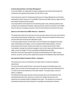 Contract Administration and Project Management
In role with GAWB, I am responsible for project management and contract administration for
maintenance and upgrade works projects up to $5 million in value.
I have received an award For Outstanding Performance for Project Management and Contract
Administration Works carried out on the GAWB’s Fitzsimmons St 50ML reservoir repairs and the
Dam Safety Compliance Works projects.
I was responsible for both projects from the estimating project costs, obtaining quotations from
contractors and engineering consultants, preparing business cases for submission to the GAWB
board for approval, managing contractors on site and administering the contracts for the works.
Repairs to the Fitzsimmons 50ML Reservoir – Gladstone
This project was carried out to repair the main city raw water reservoir which was constructed by
using vertical post-tensioned macalloy bars. A number of these bars had failed and there was a
risk that further bars would fail with catastrophic results.
A consulting engineering firm (formally Izzat, now Vinsi Partners) was engaged to formulate
repair methodology and strategies, and act as Superintendents Representative. Once the
documentation was received, tenders were called and a contract was let for $2.2 million.
I was tasked to manage the contractors engaged to carry out the repairs and bring the project in
safely, on time and budget. This was successfully completed December 2009.
Since then I have been responsible for the repairs and waterproofing of the 16ML concrete
reservoir, as well as numerous other capital works projects for the Gladstone Area Water Board.
Awoonga Dam Safety Compliance Works – Gladstone
This project was to carry out maintenance and repair works to comply with regulatory
requirements.
The cost of the works was $5.5 million, and involved the repairs to the spillway apron and
gallery, clean out and/or re-drill all drainage holes, as well as the removal and refurbishment of
11 valves in the critical infrastructure of the water network. The valves range in size from
300mm, to 2000mm.
This difficulty with this project was the removal of existing valves and reinstatement of the
refurbished valves has to be carried out in a twelve hour isolation window due to the
requirement for pumping of water to Gladstone every night. This was able to be carried out
successfully with planning and the selection of a reputable and experienced contractor.
 
