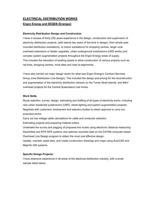 ELECTRICAL DISTRIBUTION WORKS
Ergon Energy and SEQEB (Energex)
Electricity Distribution Design and Construction
I have in excess of thirty (30) years experience in the design, construction and supervision of
electricity distribution projects, (with twenty two years of this time in design), from simple pole
mounted distribution substations, to indoor substations for shopping centres, larger rural
overhead extensions or feeder upgrades, urban underground subdivisions (URD works) and
complex system augmentation projects throughout the Ergon Energy areas of supply.
This includes the relocation of existing assets to allow construction of various projects such as
rail lines, shopping centres, mine sites and road re-alignments.
I have also carried out major design works for what was Ergon Energy's Contract Services
Group (now Distribution Line Design). This included the design and pricing for the reconstruction
and augmentation of the electricity distribution network on the Torres Strait Islands, and 66kV
overhead projects for the Central Queensland coal mines.
Work Skills
Route selection, survey, design, estimating and drafting of all types of electricity works, including
new urban residential subdivisions (URD), street lighting and system augmentation projects;
Negotiate with customers, landowners and statutory bodies to obtain approval to carry out
proposed works;
Carry out low voltage cable calculations for cable and conductor selection.
Estimating projects and preparing material orders;
Undertake the survey and pegging of proposed line routes using electronic distance measuring
theodolites and RTK GPS systems and optimize recorded data on the CATAN computer based
Overhead Line Design program to obtain the most cost effective design;
Update, maintain asset data, and create construction drawings and maps using AutoCAD and
Mapinfo GIS systems.
Specific Design Projects:
I have extensive experience in all areas of the electrical distribution industry, with a small
sample listed below;
 