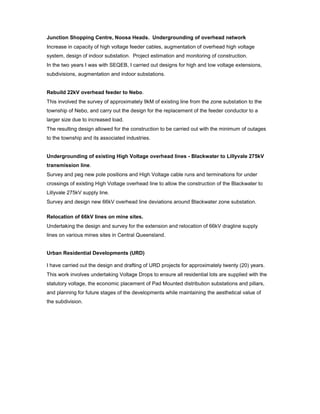 Junction Shopping Centre, Noosa Heads. Undergrounding of overhead network
Increase in capacity of high voltage feeder cables, augmentation of overhead high voltage
system, design of indoor substation. Project estimation and monitoring of construction.
In the two years I was with SEQEB, I carried out designs for high and low voltage extensions,
subdivisions, augmentation and indoor substations.
Rebuild 22kV overhead feeder to Nebo.
This involved the survey of approximately 9kM of existing line from the zone substation to the
township of Nebo, and carry out the design for the replacement of the feeder conductor to a
larger size due to increased load.
The resulting design allowed for the construction to be carried out with the minimum of outages
to the township and its associated industries.
Undergrounding of existing High Voltage overhead lines - Blackwater to Lillyvale 275kV
transmission line.
Survey and peg new pole positions and High Voltage cable runs and terminations for under
crossings of existing High Voltage overhead line to allow the construction of the Blackwater to
Lillyvale 275kV supply line.
Survey and design new 66kV overhead line deviations around Blackwater zone substation.
Relocation of 66kV lines on mine sites.
Undertaking the design and survey for the extension and relocation of 66kV dragline supply
lines on various mines sites in Central Queensland.
Urban Residential Developments (URD)
I have carried out the design and drafting of URD projects for approximately twenty (20) years.
This work involves undertaking Voltage Drops to ensure all residential lots are supplied with the
statutory voltage, the economic placement of Pad Mounted distribution substations and pillars,
and planning for future stages of the developments while maintaining the aesthetical value of
the subdivision.
 