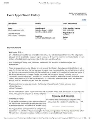 8/18/2016 Pearson VUE ­ Exam Appointment History
https://wsr.pearsonvue.com/testtaker/registration/ExamRegistrationDetailPage.htm?previousPage=previousToHistory&regId=293191541&conversationId=1559… 1/2
Signed In as: balaji moorthy 
MS ID: MS0611114346
Print  
Exam Appointment History
Description Details Order Information
Exam
483: Programming in C#
Language: English
Exam Length: 150 minutes
Appointment
Saturday, January 2, 2016
Start Time: 10:30 AM IST
Location
JUARA IT SOLUTIONS Pvt Ltd
Order Number/Invoice
0026­2878­8789
Registration ID
293191541
Status
Pass
Microsoft Policies
Admission Policy
We ask that you arrive at the test center 15 minutes before your scheduled appointment time. This will give you
adequate time to complete the necessary sign­in procedures. If you arrive more than 15 minutes late for an exam
and are refused admission, payments are due for the exam and delivery fees.
Prior to entering the testing room, candidates are identified and processed for admission by the Test
Administrator.
Please be prepared to show two (2) valid forms of personal identification. Expired personal identification is not
valid. The first and last name that you have used to register must match exactly the first and last name on both of
the IDs that are presented on test day. All IDs required must be issued by the country in which you are testing. If
you do not have a primary ID issued from the country you are testing in, a passport from your country of
citizenship is required, along with a secondary ID. You will be required to present two forms of original (no photo
copies), valid (unexpired) IDs; one form as a primary ID (government issued with name, photo, and signature)
and one form as a secondary ID (with name and signature).
This exam admission process also includes the following Enhanced Security Protocol admission steps: 
• Digital Signature 
• Digital Photograph
You will not be allowed to take any personal items with you into the testing room. This includes all bags or purses,
books, notes, personal computers or devices, cell phones, pagers, watches and wallets.
Reschedule Policy
If you need to reschedule an exam appointment you must do so at least one full business day (24 hours) before
the appointment. Rescheduling an exam less than 24 hours before scheduled exam or not arriving for your
scheduled appointment is considered a “no­show” and is subject to forfeit of the full exam fee.
You may reschedule your appointment by calling the Pearson VUE call center, contacting the test center your
appointment was scheduled with, or accessing the Microsoft Learning website and choosing the reschedule action.
All registrations with accommodations must be rescheduled or cancelled through the call center.
Privacy and Cookies
This website stores cookies on your computer which
help us make the website work better for you.
Learn more Close this message
 