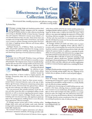 Project Cost 
Effectiveness of Various 
Collection Efforts 
Non-structured data, monthly projections and collection strategy analysis 
add value to scoring models. 
By Richard Buse 
I R Strategy, a strategy design and simulation product devel- 
I oped by Intelligent Results, integrates with the company's 
I existing I R Modeler product to make collection decisioning 
and scoring an affordable, flexible in-house function. Financial 
data and consumer information remains secure behind a cli­ent's 
firewall. Based on their own data, clients devise their own 
strategies and scoring models w i t h in several hours, and models 
score accounts in minutes. Strategy scenarios project the finan­cial 
impact of applying various collection and recovery efforts 
toward scored accounts. 
Intelligent Results, Inc, of Bellevue, Wash., was founded in 
2001, and provides a platform of products for strategy creation 
and simulation, predictive modeling, operational deployment, 
and closed-loop reporting to the financial services industry. 
Features 
I R Strategy runs on Microsoft Windows, Linux and Solaris 
workstations or servers, w i t h cost based on a monthly or annu­al 
licensing fee. The company assists clients in initially develop­ing 
the data sets that drive scoring models and decision trees. 
Clients also supply unit costs for various collection efforts, 
including calls placed 
by collectors or pre­dictive 
dialers, phone 
numbers located by 
A m 
Intelligent Results" 
skip tracing firms, or letters mailed to request payment. IR 
Strategy incorporates these into its detailed business case 
simulations. 
Scoring model data sets—based on client account records— 
include historic structured elements, such as the type of debt, 
balance, age of account, credit grantor and previous actions taken 
with that account. Non-structured data, gleaned from collector 
and call center staff notes, also influences scoring models. 
That non-structured data includes mentions of job loss, i l l ­ness 
and other events that affect an individual's ability to make 
payments, as well as comments regarding that person's respon­siveness 
to payment requests. Intelligent Results reports that 
including such non-structured data adds significant predictive 
value to the scoring process, enabling clients to more effectively 
devise appropriate collection strategies. 
I R Strategy assesses various types of debt, including utility 
charges, bank credit cards and retailer credit cards, with the 
scoring model automatically building sub-models w i t h in a par­ticular 
debt classification. 
For increased relevance to agency commission and collector 
performance assessment standards, I R Strategy provides rank 
order charts and lift curves for any custom models produced on 
Intelligent Results' software platform, including scored accounts 
based on 30-day cycles, as well as six-month time spans. Those 
different time spans also highlight the importance of timing for 
launching collection strategies. A n account that scores high in 
a 30-day cycle, but much lower in a six-month score, presumes 
that the individual has money now, but may face severe cash flow 
difficulties within six months. 
IR Strategy validates all models and allows users to project 
the cost effectiveness of applying various collection efforts to 
accounts, such as incurring skip trace service fees to locate work­ing 
phone numbers or supplementing predictive dialer calls with 
requests for payment letters. I n addition to assessing the profit­ability 
of current portfolios, this information lets managers deter­mine 
what potential account placements are worth pursuing. 
IR Strategy offers a full suite of reports for assessing scoring 
effectiveness, collector productivity, portfolio profitability and 
overall agency financial performance. IR Strategy data exports to 
predictive dialers and other collection and recovery applications, 
as well as to common business applications, including M S Excel. 
Support 
Intelligent Results provides training and initial support for instal­lation 
and devising scoring models' data sets. Ongoing service 
includes data set updates, as well as e-mail and phone support. 
Summary 
W i t h IR Strategy, Intelligent Results transforms collection 
decisioning and scoring from a generic, high-volume, time-con­suming 
service provided by outside vendors to a timely, flexible 
and cost-effective in-house capability. 
The applications decisioning and model-building process only 
requires a few hours, allowing clients to develop models and 
score accounts on an as-needed basis. IR Strategy enables man­agers 
to devise work strategies that fully capitalize on scoring's 
predictive value. O n a larger scale, that information drives deci­sions 
for enhancing overall business efficiency and profitability. 
I R Strategy deserves serious consideration from any organiza­tion 
seeking the predictive value of collection scoring. 
Intelligent Results, Inc. 
www.intelligentresults.com 
425-455-5100 GCOLLECTION 
ADVISOR 
Reprinted with permission by Collection Advisor magazine • 888.610.1144 • www.collectionadvisor.com 
