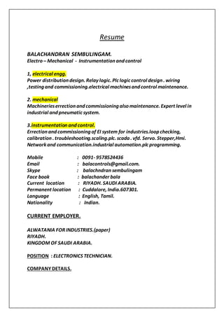 Resume
BALACHANDRAN SEMBULINGAM.
Electro – Mechanical - Instrumentation and control
1, electrical engg.
Power distribution design. Relay logic. Plc logic control design . wiring
,testing and commissioning.electrical machinesand control maintenance.
2. mechanical
Machinerieserrection and commissioning also maintenance. Expert level in
industrial and pneumatic system.
3.instrumentation and control.
Errection and commissioning of EI system for industries.loop checking,
calibration . troubleshooting.scaling.plc. scada . vfd. Servo. Stepper,Hmi.
Network and communication.industrial automation.plc programming.
Mobile : 0091- 9578524436
Email : balacontrols@gmail.com.
Skype : balachndran sembulingam
Face book : balachander bala
Current location : RIYADH. SAUDI ARABIA.
Permanent location : Cuddalore, India.607301.
Language : English, Tamil.
Nationality : Indian.
CURRENT EMPLOYER.
ALWATANIA FOR INDUSTRIES.(paper)
RIYADH.
KINGDOM OF SAUDI ARABIA.
POSITION : ELECTRONICS TECHNICIAN.
COMPANY DETAILS.
 