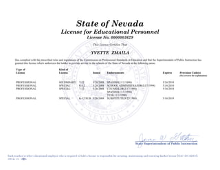 State of Nevada
License for Educational Personnel
License No. 0000003629
This License Certifies That
YVETTE ZMAILA
Has complied with the prescribed rules and regulations of the Commission on Professional Standards in Education and that the Superintendent of Public Instruction has
granted this license which authorizes the holder to provide service in the schools of the State of Nevada in the following areas:
Type of
License
Kind of
License Issued Endorsements Expires Provision Code(s)
(See reverse for explanation)
PROFESSIONAL SECONDARY 7-12 5/26/2008 SPANISH(11/1/1990) 5/16/2018
PROFESSIONAL SPECIAL K-12 5/26/2008 SCHOOL ADMINISTRATOR(2/17/1994) 5/16/2018
PROFESSIONAL SPECIAL 7-12 5/26/2008 COUNSELOR(2/17/1994)
SPANISH(11/1/1990)
TESL(11/1/1990)
5/16/2018
PROFESSIONAL SPECIAL K-12 SUB 5/26/2008 SUBSTITUTE(9/23/1988) 5/16/2018
 