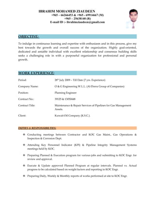 IBRAHIM MOHAMED ZIAUDEEN
+965 – 66266453 & +965 - 69914667 (M)
+965 – 25638140 (R)
E-mail ID :- ibrahimziaudeen@gmail.com
OBJECTIVE:
To indulge in continuous learning and expertise with enthusiasm and in this process, give my
best towards the growth and overall success of the organization. Highly goal-oriented,
dedicated and amiable individual with excellent relationship and consensus building skills
seeks a challenging role in with a purposeful organization for professional and personal
growth.
WORK EXPERIENCE:
Period: 28th
July 2009 – Till Date (7 yrs. Experience)
Company Name: O & G Engineering W.L.L. (Al-Dorra Group of Companies)
Position: Planning Engineer
Contract No.: 39125 & 13050448
Contract Title: Maintenance & Repair Services of Pipelines for Gas Management
Assets.
Client: Kuwait Oil Company (K.S.C.).
DUTIES & RESPONSIBILTIES:
 Conducting meetings between Contractor and KOC Gas Maint., Gas Operations &
Inspection & Corrosion Dept.
 Attending Key Personnel Indicator (KPI) & Pipeline Integrity Management Systems
meetings held by KOC.
 Preparing Planned & Execution program for various jobs and submitting to KOC Engr. for
review and approval.
 Execute & Update approved Planned Program at regular intervals. Planned vs. Actual
progress to be calculated based on weight factors and reporting to KOC Engr.
 Preparing Daily, Weekly & Monthly reports of works performed at site to KOC Engr.
 