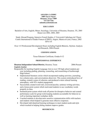 AMANDA LANDRY
1009 Tarver Street
Houston, Texas 77009
713-724-7244
aalandry@hotmail.com
EDUCATION
Bachelor of Arts, English, Minor, Sociology, University of Houston, Houston, TX, 2005
Deans List 2002, 2004, 2005
Study Abroad Program, Intensive French Studies, L’Université Catholique de l’Ouest
Centre International d’Études Frances (CIDEF), Angers, Maine-et-Loire, France, 2005
GPA 4.0
Over 115 Professional Development Hours including English Rhetoric, Stylistic Analysis
and Research, 2006-Present
CERTIFICATIONS
Texas Educator Certificate, Grades 8-12
PROFESSIONAL EXPERIENCE
Houston Independent School District, Houston, Texas 2006-Present
English Teacher
Responsible for teaching English Language Arts to over 150 high school students per
year including grading, planning, counseling, and researching at Scarborough
High School.
• Implemented literature circles which incorporated reading activities, journaling,
two column notes, and conversations about text. This system reintroduced love of
reading, created a sense of cohesion, and produced a more relaxed learning
atmosphere, with 95% student engagement.
• Successfully created word wall, crossword puzzles, sentence writing activities,
and a bonus point system which motivated students to use vocabulary words
properly in class.
• Instituted point system which took off points for disruptive behavior and created
performance scale for group work keeping students accountable for behavior as
well as learning important workplace skills.
• Coached students to develop more assertive communication skills with teachers
and students which helped to generate more effective responses.
• Developed individualized learning techniques to meet student needs and style
which resulted in helping failing students improve grades.
REFERENCES
 
