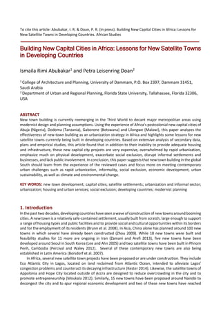 To cite this article: Abubakar, I. R. & Doan, P. R. (In press). Building New Capital Cities in Africa: Lessons for
New Satellite Towns in Developing Countries. African Studies
Building New Capital Cities in Africa: Lessons for New Satellite Towns
in Developing Countries
Ismaila Rimi Abubakar1
and Petra Leisenring Doan2
1 College of Architecture and Planning, University of Dammam, P.O. Box 2397, Dammam 31451,
Saudi Arabia
2 Department of Urban and Regional Planning, Florida State University, Tallahassee, Florida 32306,
USA
ABSTRACT
New town building is currently reemerging in the Third World to decant major metropolitan areas using
modernist design and planning assumptions. Using the experience of Africa’s postcolonial new capital cities of
Abuja (Nigeria), Dodoma (Tanzania), Gaborone (Botswana) and Lilongwe (Malawi), this paper analyzes the
effectiveness of new town building as an urbanization strategy in Africa and highlights some lessons for new
satellite towns currently being built in developing countries. Based on extensive analysis of secondary data,
plans and empirical studies, this article found that in addition to their inability to provide adequate housing
and infrastructure, these new capital city projects are very expensive, overwhelmed by rapid urbanization,
emphasize much on physical development, exacerbate social exclusion, disrupt informal settlements and
businesses, and lack public involvement. In conclusion, this paper suggests that new town building in the global
South should learn from the experience of the reviewed cases and focus more on meeting contemporary
urban challenges such as rapid urbanization, informality, social exclusion, economic development, urban
sustainability, as well as climate and environmental change.
KEY WORDS: new town development; capital cities; satellite settlements; urbanization and informal sector;
urbanization; housing and urban services; social exclusion; developing countries; modernist planning
1. Introduction
In the past two decades, developing countries have seen a wave of construction of new towns around booming
cities. A new town is a relatively safe-contained settlement, usually built from scratch, large enough to support
a range of housing types and public facilities and to provide social and cultural opportunities within its borders
and for the employment of its residents (Brunn et al. 2008). In Asia, China alone has planned around 100 new
towns in which several have already been constructed (Zhou 2009). While 18 new towns were built and
feasibility studies for 11 more are ongoing in Iran (Zamani and Arefi 2013), five new towns have been
developed around Seoul in South Korea (Lee and Ahn 2005) and two satellite towns have been built in Phnom
Penh, Cambodia (Percival and Waley 2012). Several of these contemporary new towns are also being
established in Latin America (Borsdorf et al. 2007).
In Africa, several new satellite town projects have been proposed or are under construction. They include
Eco Atlantic City in Lagos, located on land reclaimed from Atlantic Ocean, intended to alleviate Lagos’
congestion problems and counteract its decaying infrastructure (Kester 2014). Likewise, the satellite towns of
Appolonia and Hope City located outside of Accra are designed to reduce overcrowding in the city and to
promote entrepreneurship (Moukala 2012). Similarly, 15 new towns have been proposed around Nairobi to
decongest the city and to spur regional economic development and two of these new towns have reached
 
