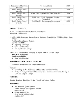 Department of Petroleum
Resources
Fire Safety (Basic) 2014
British Safety Council
(Novelle)
First Aid (Basic) 2014
British Safety Council
(Novelle)
H.S.E Level 1 (Health And Safety At Work) 2014
British Safety Council
(Novelle)
H.S.E Level 2 (Risk Assessment Practical
Application)
2014
British Safety Council
(Novelle)
H.S.E Level 3 (Environmental Awareness) 2014
WORK EXPERIENCE:
● 2015 -2016: Spectranet 4G LTE Network,Lagos Nigeria
● Post Held: BSS Technical
 2013 – 2014: Government Comprehensive Secondary School, Obite, ONELGA, Rivers State.
(NYSC)
Post Held: Basic Science Teacher.
Key Responsibility:
 Impacting Knowledge.
 Good Moral Conduct.
 Making a Positive Change.
2009 – 2010: Power Holding Company of Nigeria (PHCN) Plc T&P Enugu.
Post Held: Maintenance.
Key Responsibilities
 Good Moral Conduct
RESEARCH AND ACADEMIC PROJECTS:
Automatic Door Control with Embedded Password.
SKILLS:
 Computing Skills: Proficiency in Micro Office and Internet Skills.
 Ability To Manage People and Resources, Good Communication Skills, Reading to
Learn and Adapt to Changes.
HOBBIES:
Reading, Teaching, Travelling, Playing Football and Internet Surfing.
REFEREES:
 Hon. Christian Ejiofor Ndukwe
Former Speaker, Ivo Legislative Council.
08037550306
 Okorie Dunatus Kalu
Ocan Energy and Project Ltd
07033554567
 
