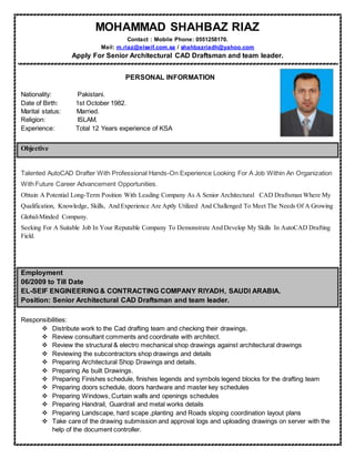 MOHAMMAD SHAHBAZ RIAZ
Contact : Mobile Phone: 0551258170.
Mail: m.riaz@elseif.com.sa / shahbazriadh@yahoo.com
Apply For Senior Architectural CAD Draftsman and team leader.
PERSONAL INFORMATION
Nationality: Pakistani.
Date of Birth: 1st October 1982.
Marital status: Married.
Religion: ISLAM.
Experience: Total 12 Years experience of KSA
Objective
Talented AutoCAD Drafter With Professional Hands-On Experience Looking For A Job Within An Organization
With Future Career Advancement Opportunities.
Obtain A Potential Long-Term Position With Leading Company As A Senior Architectural CAD Draftsman Where My
Qualification, Knowledge, Skills, And Experience Are Aptly Utilized And Challenged To Meet The Needs Of A Growing
Global-Minded Company.
Seeking For A Suitable Job In Your Reputable Company To Demonstrate And Develop My Skills In AutoCAD Drafting
Field.
Employment
06/2009 to Till Date
EL-SEIF ENGINEERING & CONTRACTING COMPANY RIYADH, SAUDI ARABIA.
Position: Senior Architectural CAD Draftsman and team leader.
Responsibilities:
 Distribute work to the Cad drafting team and checking their drawings.
 Review consultant comments and coordinate with architect.
 Review the structural & electro mechanical shop drawings against architectural drawings
 Reviewing the subcontractors shop drawings and details
 Preparing Architectural Shop Drawings and details.
 Preparing As built Drawings.
 Preparing Finishes schedule, finishes legends and symbols legend blocks for the drafting team
 Preparing doors schedule, doors hardware and master key schedules
 Preparing Windows, Curtain walls and openings schedules
 Preparing Handrail, Guardrail and metal works details
 Preparing Landscape, hard scape ,planting and Roads sloping coordination layout plans
 Take care of the drawing submission and approval logs and uploading drawings on server with the
help of the document controller.
 