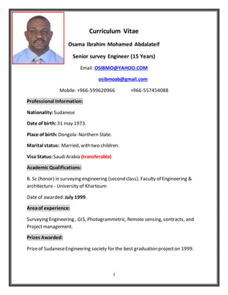 1
Curriculum Vitae
Osama Ibrahim Mohamed Abdalateif
Senior survey Engineer (15 Years)
Email: OSIBMO@YAHOO.COM
osibmoab@gmail.com
Mobile: +966-599620966 +966-557454088
Professional Information:
Nationality: Sudanese
Date of birth:31 may 1973.
Place of birth: Dongola- Northern State.
Marital status: Married, with two children.
Visa Status: SaudiArabia (transferable)
Academic Qualifications:
B. Sc (honor) in surveying engineering (second class). Faculty of Engineering &
architecture - University of Khartoum
Date of awarded: July 1999.
Areaof experience:
Surveying Engineering , GIS, Photogrammetric, Remote sensing, contracts, and
Projectmanagement.
Prizes Awarded:
Prizeof SudaneseEngineering society for the best graduation projecton 1999.
 