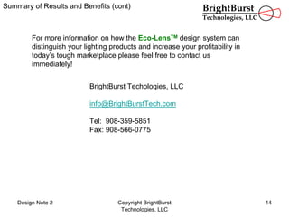 Design Note 2 Copyright BrightBurst
Technologies, LLC
14
Summary of Results and Benefits (cont)
For more information on how the Eco-LensTM design system can
distinguish your lighting products and increase your profitability in
today’s tough marketplace please feel free to contact us
immediately!
BrightBurst Techologies, LLC
info@BrightBurstTech.com
Tel: 908-359-5851
Fax: 908-566-0775
BrightBurst
Technologies, LLC
 
