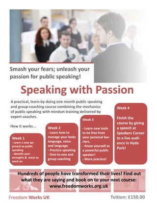 Smash your fears; unleash your
passion for public speaking!
Speaking with Passion
A practical, learn-by-doing one month public speaking
and group-coaching course combining the mechanics
of public speaking with mindset training delivered by
expert coaches.
Week 4
Finish the
course by giving
a speech at
Speakers Corner
to a live audi-
ence in Hyde
Park!
Freedom Works UK
Hundreds of people have transformed their lives! Find out
what they are saying and book on to your next course:
www.freedomworks.org.uk
How it works...
Week 3
- Learn new tools
to be free from
your personal bar-
riers.
- Know yourself as
a powerful public
speaker!
- More practice!
Week 2
- Learn how to
manage your body
language, voice
and language.
- Practice speaking
- One-to-one and
group coaching
Week 1
- Learn a new ap-
proach to public
speaking
- Identify your
strengths & areas to
work on
Tuition: £150.00
 