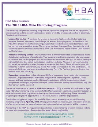 The leadership and personal branding programs are topic-based programs that are led by dynamic C-
suite executives and the executive connections circles are led by professional coaches in Cincinnati,
Cleveland and Columbus.
Leadership circles - A key issue for women in leadership has been identified as leadership
presence. In order to speak to this challenge for women developing careers in healthcare, the
HBA Ohio chapter leadership mentoring program has been built around the idea that one can
learn to become a confident leader. The program has been developed from themes in the book
Leadership Presence: Dramatic Techniques to Reach Out, Motivate and Inspire by Belle Linda Halpern
and Kathy Lubar.
Personal branding circles – Our current world is infinitely connected and competitive due to
globalization and the use of social media. Your personal brand is the catalyst to take your career
to the next level. In this program you will take steps to learn about who you are and to develop a
marketable brand that stands out in today’s healthcare industry. Mentees in personal branding
circles will each develop an advertisement to showcase their brand. These ads can be print ads,
billboards, radio/TV commercials, any media. Ads will be showcased at the final celebration. The
program is facilitated by themes in the book Branding Pays – The Five-Step System to Reinvent Your
Personal Brand by Karen Kang.
Executive connections – Geared toward CEOs of tomorrow, these circles take nominations
from our Corporate Partners. Participants will gain from interacting with a dynamic C-suite
sponsor and local executive coach. Additionally, participants will share experiences, industry
perspectives and insights, experience in-depth conversation and develop relationships to help take
their careers to the next level.
The fee for participation in circles is $189 (value exceeds $1,200). It includes a kickoff event in April
(date TBD), four mentoring circle sessions held in May-September, a celebration event in October, a
book and custom-resource guide to facilitate your conversations and learning. These successful
programs provide growth opportunities for mentors, mentees and their organizations.
The deadline to apply and register for the HBA Ohio chapter leadership or personal branding
mentoring programs is April 15, 2015. Once payment has been received, you will receive a link to a
brief survey to be used for mentor/mentee match purposes before registration will be complete.
Membership in the HBA is a requirement to participate in the mentoring program. Visit our website
for more information about HBA membership: www.HBAnet.org/join-hba
For questions regarding the mentoring program, please contact
Courtney Granville at granvillec@battelle.org or 614-424-7319.
www.HBAnet.org | #HBAInspire
HBA Ohio presents:
The 2015 HBA Ohio Mentoring Program
Please visit the event details page to register: bit.ly/15OHIMent
 