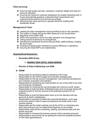 Client servicing:
Ø Ensuring high quality services, resulting in customer delight and optimum
resource utilization.
Ø Ensuring the maximum customer satisfaction by closely interacting with in-
house and potential guests to understand their requirements and
customizing the product and services accordingly.
Ø Delivering high value services to upscale clients for exalting their
satisfaction levels.
Management & Team
Ø Leading the daily management morning briefing & day to day operation.
Ø The hotel’s in-charge during the GM’s absence or his annuls leave.
Ø Reporting to the hotel’s GM.
Ø HOD’s are reporting to me for the daily operation and emergencies.
Ø Taking actions & decisions for emergencies.
Ø Handling the operational functions like pre-shifts, staffs briefings, creating
the duty roster.
Ø Guiding and leading team members to ensure efficiency in operations.
Ø Ensuring the hotel SOP’s are implemented.
Organizational Experience :
• November,2009 till day
v MARINA VIEW HOTEL DUBAI MARINA
- Director of Sales & Marketing cum EAM
Ø DOSM
- Responsible for developing Sales & marketing of the hotel.
- Responsible for the hotel’s budget and business strategies plan.
- Responsible for the key account management, new business development
and customer acquisition and retention.
- Responsible for positioning the hotel position as one of top hotel in the area
and among the competitors.
- Responsible for achieving the annual budget with maximum profit margin
- Responsible to build the Sales & Marketing team and encourage along with
supporting them to find the sources of the potential business for our
property.
- Responsible to build the Reservation team up to the standard with key
accounts & client’s satisfactions.
- Responsible to represent & attend the potential Exhibitions, work shop
around the world in order to open and exposure the hotel name in the
several markets.
- Responsible got the hotel’s website and all the OTA’s in contracting and
daily rates structure can be implemented depends on the market.
- Responsible make all the contracting, yielding, promotional rates with the
leisure accounts.
- Responsible to increase the business volume of the corporate accounts.
- Responsible to ensure that we are getting the maximum possible business
for the hotel segmentations.
 