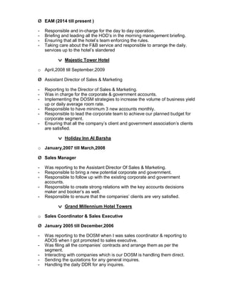 Ø EAM (2014 till present )
- Responsible and in-charge for the day to day operation.
- Briefing and leading all the HOD’s in the morning management briefing.
- Ensuring that all the hotel’s team enforcing the rules.
- Taking care about the F&B service and responsible to arrange the daily.
services up to the hotel’s slandered
v Majestic Tower Hotel
o April,2008 till September,2009
Ø Assistant Director of Sales & Marketing
- Reporting to the Director of Sales & Marketing.
- Was in charge for the corporate & government accounts.
- Implementing the DOSM strategies to increase the volume of business yield
up or daily average room rate.
- Responsible to have minimum 3 new accounts monthly.
- Responsible to lead the corporate team to achieve our planned budget for
corporate segment.
- Ensuring that all the company’s client and government association’s clients
are satisfied.
v Holiday Inn Al Barsha
o January,2007 till March,2008
Ø Sales Manager
- Was reporting to the Assistant Director Of Sales & Marketing.
- Responsible to bring a new potential corporate and government.
- Responsible to follow up with the existing corporate and government
accounts.
- Responsible to create strong relations with the key accounts decisions
maker and booker’s as well.
- Responsible to ensure that the companies’ clients are very satisfied.
v Grand Millennium Hotel Towers
o Sales Coordinator & Sales Executive
Ø January 2005 till December,2006
- Was reporting to the DOSM when I was sales coordinator & reporting to
ADOS when I got promoted to sales executive.
- Was filing all the companies’ contracts and arrange them as per the
segment.
- Interacting with companies which is our DOSM is handling them direct.
- Sending the quotations for any general inquires.
- Handling the daily DDR for any inquires.
 