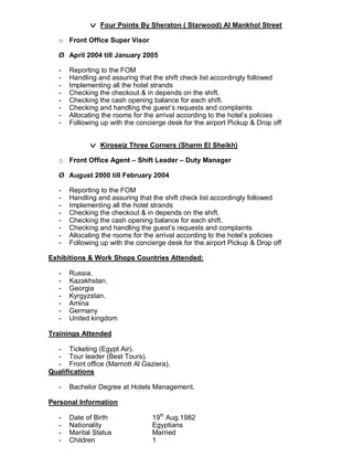 v Four Points By Sheraton ( Starwood) Al Mankhol Street
o Front Office Super Visor
Ø April 2004 till January 2005
- Reporting to the FOM
- Handling and assuring that the shift check list accordingly followed
- Implementing all the hotel strands
- Checking the checkout & in depends on the shift.
- Checking the cash opening balance for each shift.
- Checking and handling the guest’s requests and complaints
- Allocating the rooms for the arrival according to the hotel’s policies
- Following up with the concierge desk for the airport Pickup & Drop off
v Kiroseiz Three Corners (Sharm El Sheikh)
o Front Office Agent – Shift Leader – Duty Manager
Ø August 2000 till February 2004
- Reporting to the FOM
- Handling and assuring that the shift check list accordingly followed
- Implementing all the hotel strands
- Checking the checkout & in depends on the shift.
- Checking the cash opening balance for each shift.
- Checking and handling the guest’s requests and complaints
- Allocating the rooms for the arrival according to the hotel’s policies
- Following up with the concierge desk for the airport Pickup & Drop off
Exhibitions & Work Shops Countries Attended:
- Russia.
- Kazakhstan.
- Georgia
- Kyrgyzstan.
- Amina
- Germany
- United kingdom
Trainings Attended
- Ticketing (Egypt Air).
- Tour leader (Best Tours).
- Front office (Marriott Al Gaziera).
Qualifications
- Bachelor Degree at Hotels Management.
Personal Information
- Date of Birth 19th
Aug.1982
- Nationality Egyptians
- Marital Status Married
- Children 1
 