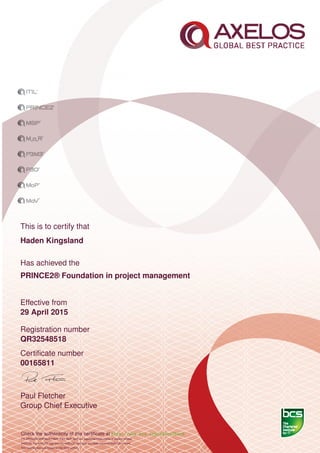 This is to certify that
Haden Kingsland
Has achieved the
PRINCE2® Foundation in project management
Effective from
29 April 2015
Registration number
QR32548518
Certiﬁcate number
00165811
Paul Fletcher
Group Chief Executive
Check the authenticity of this certiﬁcate at http://www.bcs.org/eCertCheck
ITIL,PRINCE2,MSP,MoR,P3M3, P3O, MoP, MoV are registered trade marks of Axelos Limited.
AXELOS, the AXELOS logo and the AXELOS swirl logo are trade marks of AXELOS Limited.
This examination was based on the 2012 edition.
 