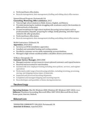  Performed basic office duties.
 Records management, data management, drafting and editing short office memos
Upward Bound Program- Portsmouth, VA
Counseling, Mentoring, Office assistance, 2012
 Tutored high school students in Math, Science, English, and History.
 Provided mentoring for students struggling with academics and/or the transition to
different levels of education.
 Created workshops for high school students discussing various topics such as
professionalism, etiquette, preparing for college, family planning, and other topics
related to life after graduation.
 Performed basic office duties.
 Records management, data management, drafting and editing short office memos
Wolfe Contractors- VA Beach, VA
Apprentice, 2010-2012
 Served as an HVAC installation apprentice.
 Installed and uninstalled heating and cooling systems.
 Excelled in customer service while maintaining account database.
 Managed a high-volume workload within a deadline-driven environment.
TJ Maxx- Chesapeake, VA
Customer Service Manager, 2004-2008
 Managed customer service issues to ensure pleased customers and repeat business.
 Received and accounted for merchandise.
 Assisted with new employee training including store policies, services, and register
operations
 Performed a wide range of warehousing activities, including receiving, processing,
storing, and shipping various types of materials.
 Inspected and processed incoming shipments.
 Completed and managed shipping and receiving reports.
 Recorded types and quantities of items during inventories.
Technology
Operating Systems: Mac OS, Windows 2000, Windows XP, Windows 2007-2010, Linux
Software: Peachtree Accounting, Microsoft Office 2007-2010 ,Microsoft Word, Excel,
Power point, Internet, Outlook.
Education
TIDEWATER COMMUNITY COLLEGE- Portsmouth, VA
Associate in Science, expected 2014
 