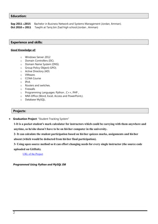 2
Education:
Sep 2011 ‫ـ‬‫ــ‬ 2015 Bachelor in Business Network and Systems Management (Jordan, Amman).
Oct 2010 ‫ـــ‬ 2011 Tawjihi at Tariq bin Ziad high school.(Jordan , Amman)
Experience and skills:
Good Knowledge of:
o Windows Server 2012
o Domain Controllers (DC).
o Domain Name System (DNS).
o Group Policy Object) GPO).
o Active Directory (AD)
o VMware.
o CCNA Course
o IPv4.
o Routers and switches.
o Firewalls
o Programming Languages: Python , C++, PHP ,
o MM-Office (Word, Excel, Access and PowerPoint,).
o Database MySQL.
Projects:
 Graduation Project: "Student Tracking System”
1-It is a pocket student's mark calculator for instructors which could be carrying with them anywhere and
anytime, so heshe doesn’t have to be on hisher computer in the university.
2- It can calculate the student participation based on hisher quizzes marks, assignments and hisher
absent (which would be deducted from hisher final participation).
3- Using open source method so it can effort changing needs for every single instructor (the source code
uploaded on GitHub).
tce or UeL fo LRU
Programmed Using Python and MySQL DB
 