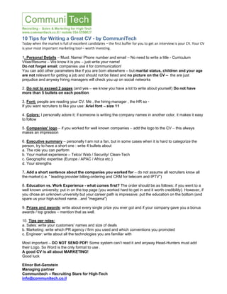 10 Tips for Writing a Great CV - by CommuniTech
Today when the market is full of excellent candidates – the first buffer for you to get an interview is your CV. Your CV
is your most important marketing tool – worth investing.
1. Personal Details – Must: Name/ Phone number and email – No need to write a title - Curriculum
Vitae/Resume – We know it is you – just write your name!
Do not forget email; companies use it for communication!
You can add other parameters like if you are born elsewhere – but marital status, children and your age
are not relevant for getting a job and should not be listed and no picture on the CV – the are just
prejudice and anyway hiring managers will check you up on social networks
2. Do not to exceed 2 pages (and yes – we know you have a lot to write about yourself) Do not have
more than 5 bullets on each position
3. Font: people are reading your CV. Me , the hiring manager , the HR so -
If you want recruiters to like you use: Ariel font – size 11
4. Colors: I personally adore it; if someone is writing the company names in another color, it makes it easy
to follow
5. Companies' logo – if you worked for well known companies – add the logo to the CV – this always
makes an impression
6. Executive summary – personally I am not a fan, but in some cases when it is hard to categorize the
person, try to have a short one : write 4 bullets about
a. The role you can perform
b. Your market experience – Telco/ Web / Security/ Clean-Tech
c. Geographic expertise (Europe / APAC / Africa etc.)
d. Your strengths
7. Add a short sentence about the companies you worked for – do not assume all recruiters know all
the market (i.e. " leading provider billing-ordering and CRM for telecom and IPTV")
8. Education vs. Work Experience - what comes first? The order should be as follows: if you went to a
well known university: put in on the top page (you worked hard to get in and it worth credibility). However, if
you chose an unknown university but your career path is impressive: put the education on the bottom (and
spare us your high-school name…and "megama")
9. Prizes and awards: write about every single prize you ever got and if your company gave you a bonus
awards / top grades – mention that as well.
10. Tips per roles:
a. Sales: write your customers’ names and size of deals
b. Marketing: write which PR agency / firm you used and which conventions you promoted
c. Engineer: write about all the technologies you are familiar with
Most important – DO NOT SEND PDF! Some system can’t read it and anyway Head-Hunters must add
their Logo. So Word is the only format to use .
A good CV is all about MARKETING!
Good luck
Elinor Bat-Genstein
Managing partner
Communitech – Recruiting Stars for High-Tech
info@communitech.co.il
 