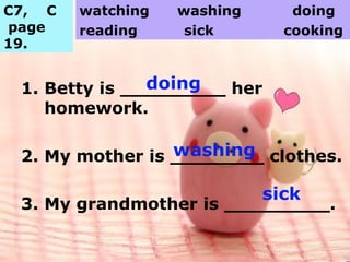 1. Betty is _________ her
homework.
2. My mother is ________ clothes.
3. My grandmother is _________.
C7, C
page
19.
watching washing doing
reading sick cooking
doing
washing
sick
 