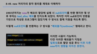 8-49. new ???? ?? ??? ??? ????
1993???? new? ??? ??? ?? ? null???? ?? ??? ? ?
? ??? bad_alloc ??? ???? ???. ??? ?? null??? ???
???? ??? ????? ???? ? ??? ?? ??? ??? ??.
??? null???? ???? ? ??? ????(nothrow) ???? ??.
class Widget { ... };
Widget *pw = new ( std::nothrow ) Widget;
if( pw == nullptr ){ ... }
??? ??? ????.
?? ??? ???? ???
????? ?? ?? ?? ?? ??
new?? ??? ??? ???.
 