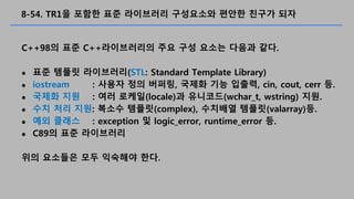 8-54. TR1? ??? ?? ????? ????? ??? ??? ??
C++98? ?? C++?????? ?? ?? ??? ??? ??.
? ?? ??? ?????(STL: Standard Template Library)
? iostream : ??? ?? ???, ??? ?? ???, cin, cout, cerr ?.
? ??? ?? : ?? ???(locale)? ????(wchar_t, wstring) ??.
? ?? ?? ??: ??? ???(complex), ???? ???(valarray)?.
? ?? ??? : exception ? logic_error, runtime_error ?.
? C89? ?? ?????
?? ???? ?? ???? ??.
 