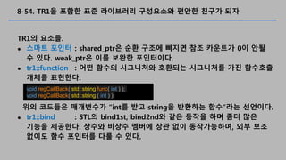 8-54. TR1? ??? ?? ????? ????? ??? ??? ??
TR1? ???.
? ??? ??? : shared_ptr? ?? ??? ??? ?? ???? 0? ??
? ??. weak_ptr? ?? ??? ?????.
? tr1::function : ?? ??? ????? ???? ????? ?? ????
??? ????.
?? ???? ????? int? ?? string? ???? ???? ????.
? tr1::bind : STL? bind1st, bind2nd? ?? ??? ?? ?? ??
??? ????. ??? ??? ??? ?? ?? ??????, ?? ??
??? ?? ???? ?? ? ??.
void regCallBack( std::string func( int ) );
void regCallBack( std::string ( int ) );
 