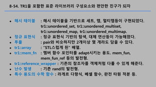 8-54. TR1? ??? ?? ????? ????? ??? ??? ??
? ?? ??? : ?? ???? ???? ??, ?, ????? ?????.
tr1::unordered_set, tr1::unordered_multiset,
tr1::unordered_map, tr1::unordered_multimap.
? ?? ??? : ?? ??? ??? ??, ?? ???? ?????.
? ?? : pair? ????? 2??? ? ??? ?? ? ??.
? tr1::array : STL??? ? ??.
? tr1::mem_fn : ?? ?? ???? adapt??? ??. mem_fun,
mem_fun_ref ?? ???.
? tr1::reference_wrapper : ??? ???? ???? ?? ? ?? ???.
? ?? ?? : ?? rand? ???.
? ?? ??? ?? ?? : ??? ???, ?? ??, ?? ?? ?? ?.
 