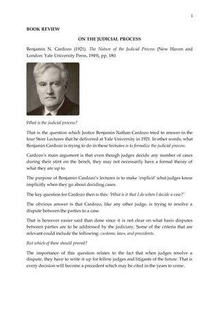 1
BOOK REVIEW
ON THE JUDICIAL PROCESS
Benjamin N. Cardozo (1921). The Nature of the Judicial Process (New Haven and
London: Yale University Press, 1949), pp. 180.
What is the judicial process?
That is the question which Justice Benjamin Nathan Cardozo tried to answer in the
four Storr Lectures that he delivered at Yale University in 1921. In other words, what
Benjamin Cardozo is trying to do in these lectures is to formalize the judicial process.
Cardozo’s main argument is that even though judges decide any number of cases
during their stint on the bench, they may not necessarily have a formal theory of
what they are up to.
The purpose of Benjamin Cardozo’s lectures is to make ‘explicit’ what judges know
implicitly when they go about deciding cases.
The key question for Cardozo then is this: ‘What is it that I do when I decide a case?’
The obvious answer is that Cardozo, like any other judge, is trying to resolve a
dispute between the parties to a case.
That is however easier said than done since it is not clear on what basis disputes
between parties are to be addressed by the judiciary. Some of the criteria that are
relevant could include the following: customs, laws, and precedents.
But which of these should prevail?
The importance of this question relates to the fact that when judges resolve a
dispute, they have to write it up for fellow judges and litigants of the future. That is
every decision will become a precedent which may be cited in the years to come.
 
