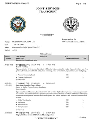 Page of1
11/16/2016
** PROTECTED BY FERPA **
MOTSENBOCKER, SEAN LEE 5
MOTSENBOCKER, SEAN LEE
XXX-XX-XXXX
Operations Specialist, Second Class (E5)
MOTSENBOCKER, SEAN LEE
Transcript Sent To:
Name:
SSN:
Rank:
JOINT SERVICES
TRANSCRIPT
**UNOFFICIAL**
Military Courses
ActiveStatus:
Military
Course ID
ACE Identifier
Course Title
Location-Description-Credit Areas
Dates Taken ACE
Credit Recommendation Level
Recruit Training:
Upon completion of the course, the student will be able to demonstrate knowledge of general military and Navy
protocol, first aid, personal health, safety, basic swimming, water survival skills, physical fitness, and fire fighting.
NV-2202-0165 V03A-950-0001 26-JUN-2012 18-AUG-2012
Personal Community Health
Personal Conditioning
L
L
1 SH
1 SH
Operations Specialist Class A School:
Ship Self Defense System (SSDS) Mark 2 Basic Operator:
NV-1606-0077 V03
NV-1402-0283 V02
05-SEP-2012
28-OCT-2013
30-OCT-2012
01-NOV-2013
Upon completion of the course, the student will be able to utilize shipboard navigation and avoidance equipment to
aid in routine and combat operations; apply navigation rules (rules of the road) to lookout and bridge watch keeping;
demonstrate techniques for chart and publication updates; and operate both voice and electronic communication
systems.
A-221-0011
A-150-0027
Center for Surface Combat Systems Great Lakes
Great Lakes, IL
J-221-0011
Bridge Watchkeeping
Navigation
Navigation Lab
Navigation Law
3 SH
3 SH
3 SH
2 SH
L
L
L
L
(10/06)(10/06)
(4/12)(4/12)
to
to
to
 