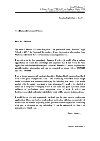 Donald Nakasone P 
Jl. Bintaro Permai IV RT 08/009 No 47,Jakarta Selatan 12330 
Hp : 081383030427,Email : donald_nakasone@yahoo.com 
Jakarta , September 13 th, 2014 
To : Human Resources Division 
Dear Sir / Madam 
My name is Donald Nakasone Panjaitan, I’m graduated from : Sekolah Tinggi 
Teknik – YPLN in Electrical Technology. I have just gotten information from 
Website and Friend that your company is seeking employees. 
I am attracted to this opportunity because I believe it would offer a unique 
opportunity in which the knowledge and expertise that I had would be very 
applicable and also beneficial to your company. Therefore, I would be pleased to 
provide further information and can be contacted on phone : 0813- 83030427 
and (021) 7370904. 
I am a honest person, self motivated,positive thinker, highly responsible, Hard 
worker and good interpersonel skills. I like interacting with other people adapt 
easily in various new situation and enjoy for learning new thing. I am really 
excited with the carrier prospect in your company. My goal is to establish a 
carees in a progressive company where I can learn and gain experince under 
guidance of professional aond supportive team of staff. I believe my 
flexible,resourceful, and mature attitude to work will be an asset to the position. 
I would like to take this opportunity to thank you for your time in reading my 
application. I hope my background and my motivation will give enough interest 
to interview ne further, regarding to this position and looking foward to meeting 
with you to demonstrate my suitability. I can be contacted, as above, at 
convenience. Thank you. 
Yours sincerely, 
Donald Nakasone P 
