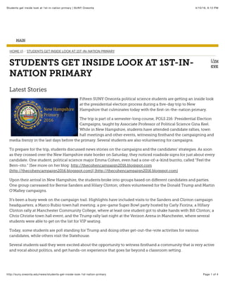 4/10/16, 6:12 PMStudents get inside look at 1st-in-nation primary | SUNY Oneonta
Page 1 of 4http://suny.oneonta.edu/news/students-get-inside-look-1st-nation-primary
MAIN
HOME (/) STUDENTS GET INSIDE LOOK AT 1ST-IN-NATION PRIMARY/
(/news
events/STUDENTS GET INSIDE LOOK AT 1ST-IN-
NATION PRIMARY
Latest Stories
Fifteen SUNY Oneonta political science students are getting an inside look
at the presidential election process during a ﬁve-day trip to New
Hampshire that culminates today with the ﬁrst-in-the-nation primary.
The trip is part of a semester-long course, POLS 216: Presidential Election
Campaigns, taught by Associate Professor of Political Science Gina Keel.
While in New Hampshire, students have attended candidate rallies, town
hall meetings and other events, witnessing ﬁrsthand the campaigning and
media frenzy in the last days before the primary. Several students are also volunteering for campaigns.
To prepare for the trip, students discussed news stories on the campaigns and the candidates’ strategies. As soon
as they crossed over the New Hampshire state border on Saturday, they noticed roadside signs for just about every
candidate. One student, political science major Emma Cohen, even had a one-of-a-kind burrito, called “Feel the
Bern-rito.” [See more on her blog: http://thecohencampaign2016.blogspot.com
(http://thecohencampaign2016.blogspot.com)] (http://thecohencampaign2016.blogspot.com)
Upon their arrival in New Hampshire, the students broke into groups based on diﬀerent candidates and parties.
One group canvassed for Bernie Sanders and Hilary Clinton; others volunteered for the Donald Trump and Martin
O’Malley campaigns.
It’s been a busy week on the campaign trail. Highlights have included visits to the Sanders and Clinton campaign
headquarters; a Marco Rubio town hall meeting; a pre-game Super Bowl party hosted by Carly Fiorina; a Hillary
Clinton rally at Manchester Community College, where at least one student got to shake hands with Bill Clinton; a
Chris Christie town hall event; and the Trump rally last night at the Verizon Arena in Manchester, where several
students were able to get on the list for VIP seating.
Today, some students are poll standing for Trump and doing other get-out-the-vote activities for various
candidates, while others visit the Statehouse.
Several students said they were excited about the opportunity to witness ﬁrsthand a community that is very active
and vocal about politics, and get hands-on experience that goes far beyond a classroom setting.
 