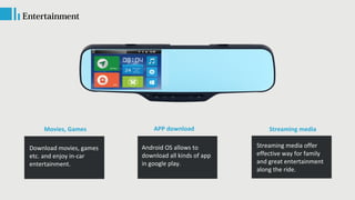 Movies, Games
Entertainment
Download movies, games
etc. and enjoy in-car
entertainment.
Streaming media
Streaming media offer
effective way for family
and great entertainment
along the ride.
APP download
Android OS allows to
download all kinds of app
in google play.
 