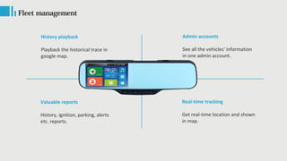 Fleet management
History playback
Playback the historical trace in
google map.
Valuable reports
History, ignition, parking, alerts
etc. reports.
Admin accounts
See all the vehicles' information
in one admin account.
Real-time tracking
Get real-time location and shown
in map.
 