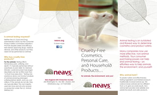 New England Anti-Vivisection Society
333 Washington St., Ste. 850 | Boston, MA
info@neavs.org | 617-523-6020
Animal testing is an outdated
and flawed way to determine
cosmetics and product safety.
Many companies now use
more effective, non-animal
methods. Your consumer
purchasing power can help
end animal testing – an
effortless way to help animals,
the environment, and yourself!
Why animal tests?
To predict safety and effectiveness,
testing ingredients and finished products
traditionally involved animal use. Yet,
science shows animals are too different
than us to give accurate results. Non-
animal tests provide more reliable and
predictive results and safer products.
Is animal testing required?
Neither the U.S. Food and Drug
Administration (FDA) nor the Consumer
Product Safety Commission requires it.
The FDA requires safety and efficacy
tests before approving drugs, medical
devices, and other products, but they
need not be performed on animals.
Why buy cruelty-free
products?
For the animals: Testing inflicts
tremendous pain, suffering, and
death. It’s typically performed without
anesthesia or pain relief. Dr. Gerhard
Zbinden, world-renowned toxicologist,
described one test as little more than
“a ritual mass execution.” Testing one
substance alone can involve hundreds
of animals enduring prolonged
suffering before death, and can cost
millions. If the animals do not die, they
are typically killed. The vast majority
used are mice and rats who receive
no protection under the U.S. Animal
Welfare Act.
Visit
neavs.org
to learn more
 