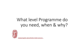 What level Programme do 
you need, when & why?
 
