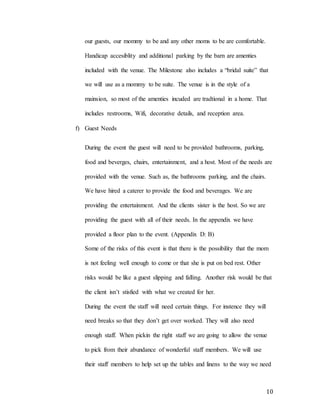 10
our guests, our mommy to be and any other moms to be are comfortable.
Handicap accesiblity and additional parking by the barn are amenties
included with the venue. The Milestone also includes a “bridal suite” that
we will use as a mommy to be suite. The venue is in the style of a
mainsion, so most of the amenties incuded are tradtional in a home. That
includes restrooms, Wifi, decorative details, and reception area.
f) Guest Needs
During the event the guest will need to be provided bathrooms, parking,
food and beverges, chairs, entertainment, and a host. Most of the needs are
provided with the venue. Such as, the bathrooms parking, and the chairs.
We have hired a caterer to provide the food and beverages. We are
providing the entertainment. And the clients sister is the host. So we are
providing the guest with all of their needs. In the appendix we have
provided a floor plan to the event. (Appendix D: B)
Some of the risks of this event is that there is the possibility that the mom
is not feeling well enough to come or that she is put on bed rest. Other
risks would be like a guest slipping and falling. Another risk would be that
the client isn’t stisfied with what we created for her.
During the event the staff will need certain things. For instence they will
need breaks so that they don’t get over worked. They will also need
enough staff. When pickin the right staff we are going to allow the venue
to pick from their abundance of wonderful staff members. We will use
their staff members to help set up the tables and linens to the way we need
 