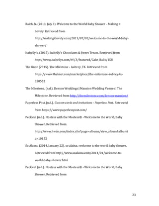 23
Balch, N. (2013, July 3). Welcome to the World Baby Shower – Making it
Lovely. Retrieved from
http://makingitlovely.com/2013/07/03/welcome-to-the-world-baby-
shower/
Isabelly's. (2015). Isabelly's Chocolates & Sweet Treats. Retrieved from
http://www.isabellys.com/#!/3/featured/Cake_Balls/158
The Knot. (2015). The Milestone - Aubrey, TX. Retrieved from
https://www.theknot.com/marketplace/the-milestone-aubrey-tx-
350552
The Milestone. (n.d.). Denton Weddings | Mansion Wedding Venues | The
Milestone. Retrieved from http://themilestone.com/denton-mansion/
Paperless Post. (n.d.). Custom cards and invitations - Paperless Post. Retrieved
from https://www.paperlesspost.com/
Peckled. (n.d.). Hostess with the Mostess® - Welcome to the World, Baby
Shower. Retrieved from
http://www.hwtm.com/index.cfm?page=albums/view_album&albumi
d=10152
So Alaina. (2014, January 22). so alaina.: welcome to the world baby shower.
Retrieved from http://www.soalaina.com/2014/01/welcome-to-
world-baby-shower.html
Peckled. (n.d.). Hostess with the Mostess® - Welcome to the World, Baby
Shower. Retrieved from
 