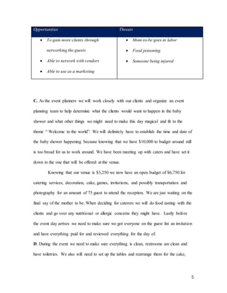 5
Opportunities Threats
 To gain more clients through
networking the guests
 Able to network with vendors
 Able to use as a marketing
 Mom-to-be goes in labor
 Food poisoning
 Someone being injured
C. As the event planners we will work closely with our clients and organize an event
planning team to help determine what the clients would want to happen in the baby
shower and what other things we might need to make this day magical and fit to the
theme “ Welcome to the world”. We will definitely have to establish the time and date of
the baby shower happening because knowing that we have $10,000 to budget around still
is too broad for us to work around. We have been meeting up with caters and have set it
down to the one that will be offered at the venue.
Knowing that our venue is $3,250 we now have an open budget of $6,750 for
catering services, decoration, cake, games, invitations, and possibly transportation and
photography for an amount of 75 guest to attend the reception. We are just waiting on the
final say of the mother to be. When deciding for caterers we will do food tasting with the
clients and go over any nutritional or allergic concerns they might have. Lastly before
the event day arrives we need to make sure we got everyone on the guest list an invitation
and have everything paid for and reviewed everything for the day of.
D. During the event we need to make sure everything is clean, restrooms are clean and
have toiletries. We also will need to set up the tables and rearrange them for the cake,
 