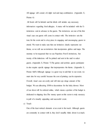 8
All signage will consist of a light teal and map combination. (Appendix E,
Picture 6)
All foods will be labeled and the labels will include any necessary
information regarding food allergies. A menu will be included with the E-
invitations sent in advance to the guests. The invitations are one of the first
visual cues our guests will come in contact with. The invitation sets the
tone for the event and is a key piece in engaging and encouraging guests to
attend. We want to make sure that our invitation clearly represents our
theme, so we will use an invitation that incorporates globes and maps. The
mommy to be requested that we use Paperless Post E-invitations, but
twenty of the imitations will be printed and sent in the mail to select
guests. (Appendix E, Picture 7) The games and activties guests participate
in also require specfic signage that incporporates the theme. (Appendix E,
Picture 8&9) Although signage is a great way to add flair to our event; we
must also be very careful because the cost of printing can be expensive.
Overall, visual cues are costly and will take up a large amount of the
budget. We are allocating $500 to decorations for the baby shower. Most
of our décor will be ordered online, which means a portion of the budget is
dedicated to shipping fees.The money spent on this sector is truly nessacry
to pull of a visually appealing and successful event.
c) Touch
One of the least noticed elements at an event is the touch. Although guests
are constantly in contact with it, they don’t usuallly think about it as much.
 