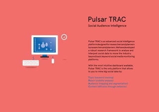 Pulsar TRAC
Social Audience Intelligence
Pulsar TRAC is an advanced social intelligence
platformdesignedforresearchersandplanners
byresearchersandplanners.Wehavedeveloped
a robust research framework to analyse and
interpret social data to move the industry
beyondbasickeywordsocialmediamonitoring
platforms.
With the most intuitive dashboard available,
Pulsar TRAC is the only platform that allows
to you to mine big social data by:
Topic (keyword tracking)
Reach (visibility analysis)
Audience (mapping and segmentation)
Content (diffusion through networks)
 